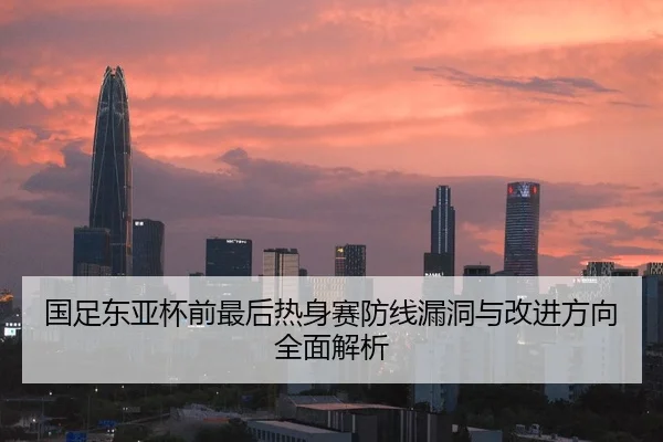国足东亚杯前最后热身赛防线漏洞与改进方向全面解析